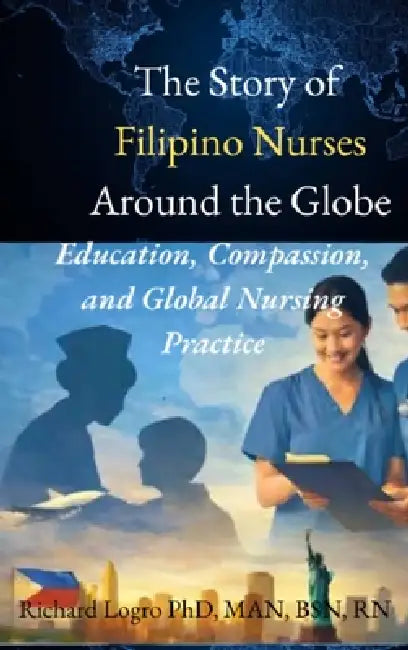 The Story of Filipino Nurses Around the Globe: Education, Compassion, and Global Nursing Practice by Richard Logro
