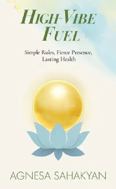 High-Vibe Fuel: Simple Rules, Fierce Presence, Lasting Health by Agnesa Sahakyan