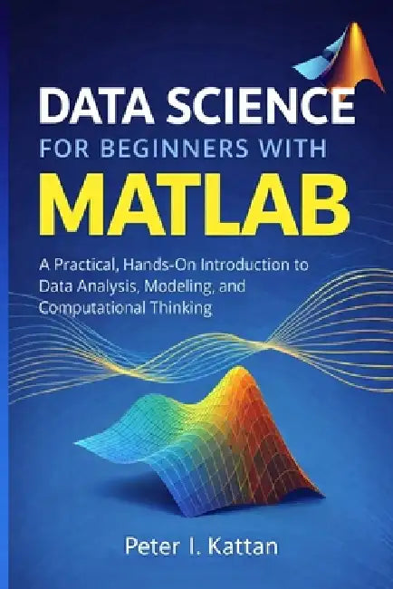 Data Science for Beginners with MATLAB: A Practical, Hands-On Introduction to Data Analysis, Modeling, and Computational Thinking by Peter Kattan