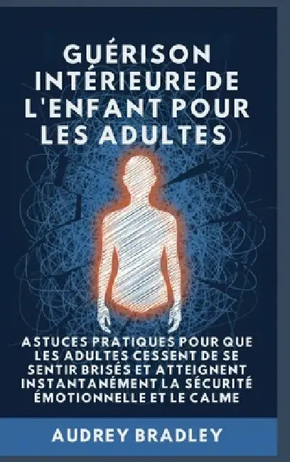 Guérison Intérieure de l'Enfant pour les Adultes: Astuces pratiques pour que les Adultes Cessent de se Sentir Brisés et atteignent Instantanément la S by Audrey Bradley