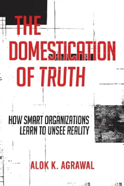 The Domestication of Truth: How Smart Organizations Learn to Unsee Reality by Alok K. Agrawal