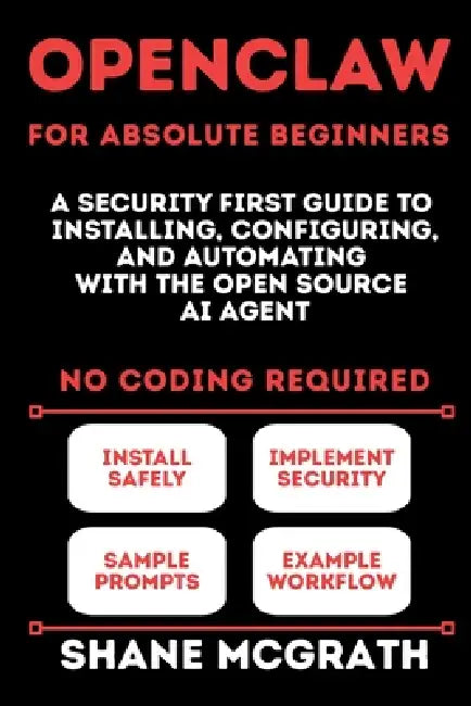 OpenClaw for Absolute Beginners: A Security-First Guide to Installing, Configuring, and Automating with the Open Source AI Agent by Shane McGrath