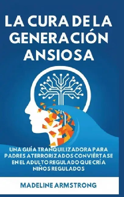 La Cura de la Generación Ansiosa: Una Guía Tranquilizadora para Padres en Pánico: Conviértase en el Adulto Regulado Que Cría Niños Regulados by Madeline Armstrong