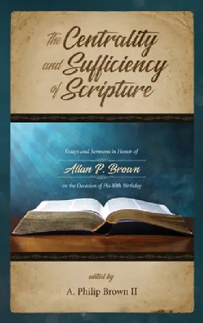 The Centrality and Sufficiency of Scripture: Essays and Sermons in Honor of Allan P. Brown on the Occasion of His 80th Birthday by A. Philip Brown