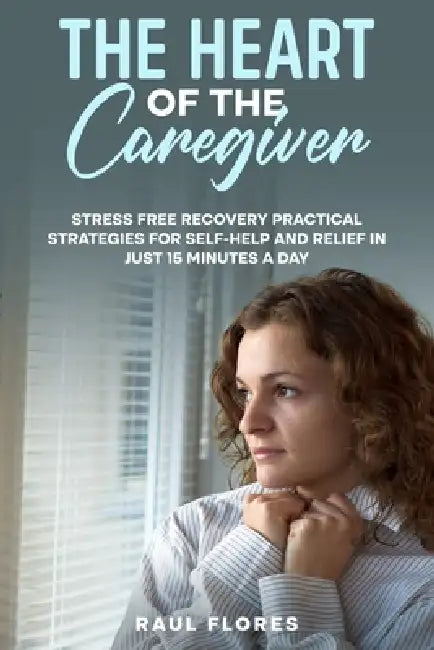 The Heart of the Caregiver: Stress Free Recovery Practical Strategies for Self-Help and Relief in Just 15 Minutes a Day by Raul Flores