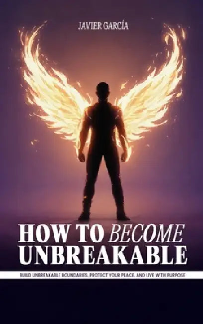 How to Become Unbreakable: Build Unbreakable Boundaries, Protect Your Peace, and Live with Purpose by Javier García