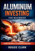 Aluminum Investing For Beginners: How To Invest In Industrial Metals Through ETFs, Stocks, And Global Demand Trends by Roggie Clark, Raj Clark