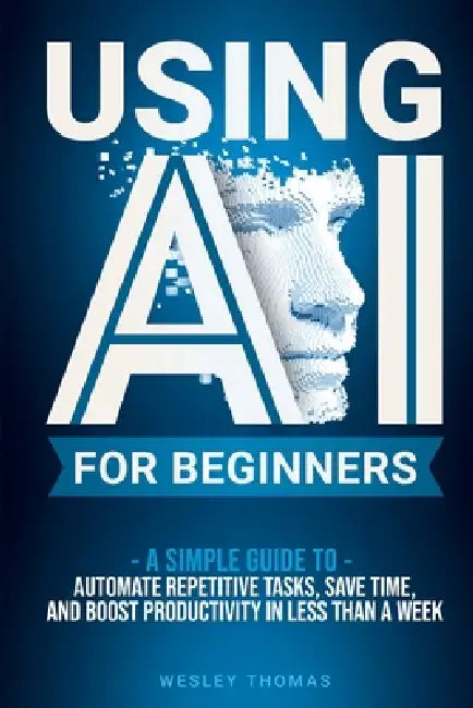 Using AI for Beginners: A Simple Guide To Automate Repetitive Tasks, Save Time, And Boost Productivity In Less Than A Week by Wesley Thomas