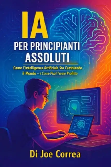 IA per Principianti Assoluti: Come l'Intelligenza Artificiale Sta Cambiando il Mondo - e Come Puoi Trarne Profitto by Joe Correa