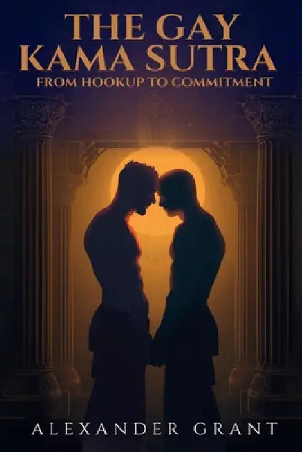 The Gay Kama Sutra: From Hookup to Committment by Alexander Grant
