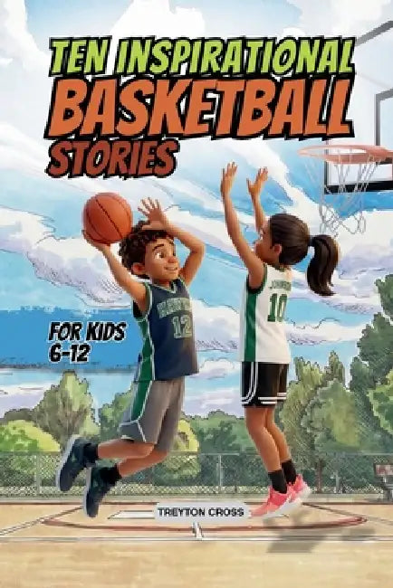 Ten Inspirational Basketball Stories for Kids 6-12: Amazing Tales for Kids to Develop Confidence and Character, While Building Teamwork and Real Court by Treyton Cross