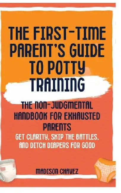 The First-Time Parent's Guide to Potty Training: The Non-Judgmental Handbook for Exhausted Parents: Get Clarity, Skip the Battles, and Ditch Diapers f by Madison Chavez