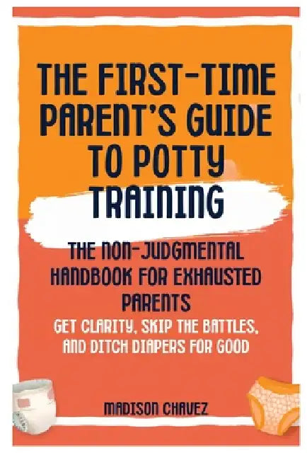 The First-Time Parent's Guide to Potty Training: The Non-Judgmental Handbook for Exhausted Parents: Get Clarity, Skip the Battles, and Ditch Diapers f by Madison Chavez