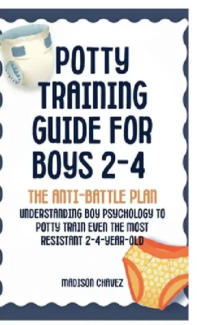 Potty Training Guide For Boys 2-4: The Anti-Battle Plan: Understanding Boy Psychology to Potty Train Even the Most Resistant 2-Year-Old by Madison Chavez