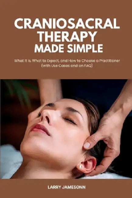 Craniosacral Therapy Made Simple: What It Is, What to Expect, and How to Choose a Practitioner (with Use Cases and an FAQ) by Larry Jamesonn