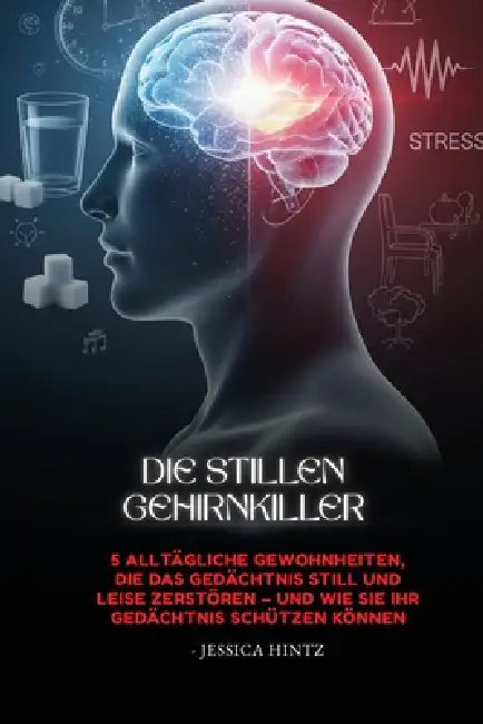 Die stillen Gehirnkiller: 5 alltägliche Gewohnheiten, die das Gedächtnis still und leise zerstören - und wie Sie Ihr Gedächtnis schützen können by Jessica Hintz