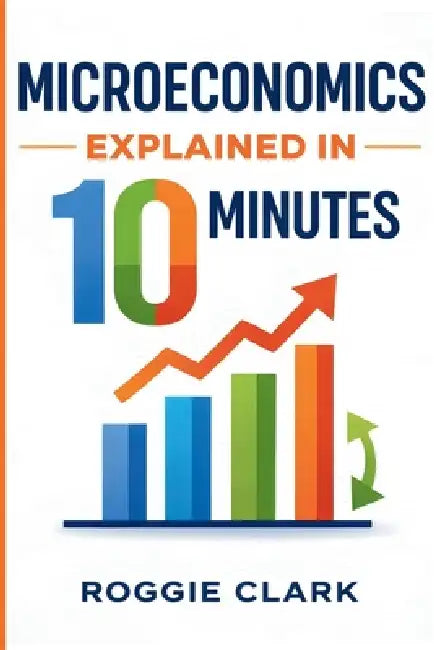 Microeconomics Explained in 10 Minutes: A Fast and Simple, Big Picture Guide to Supply, Demand, Pricing, and Consumer Behavior by Roggie Clark, Raj Clark