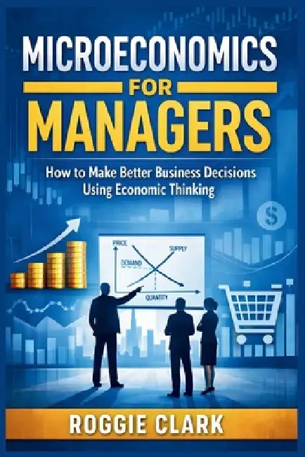 Microeconomics for Managers: How to Make Better Business Decisions Using Economic Thinking by Roggie Clark, Raj Clark