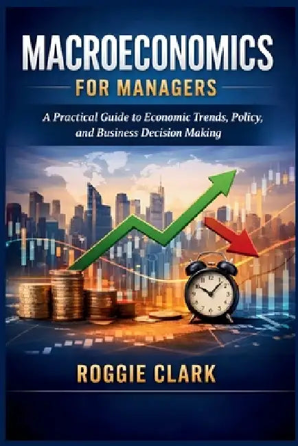 Macroeconomics for Managers: A Practical Guide to Economic Trends, Policy, and Business Decision Making by Roggie Clark