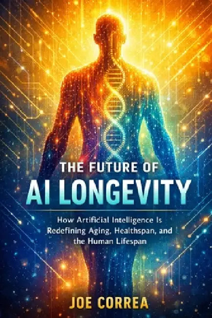 The Future of AI Longevity: How Artificial Intelligence Is Redefining Aging, Healthspan, and the Human Lifespan by Joe Correa