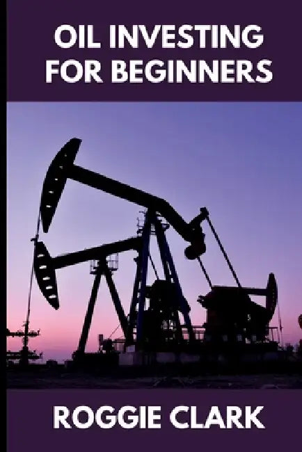 Oil Investing for Beginners: Understanding Market Hype, Media Narratives, and How to Make Clear, Informed Financial Decisions by Roggie Clark, Raj Clark