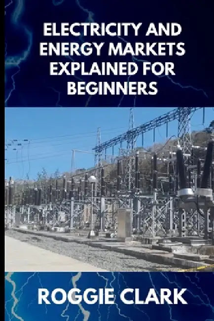 Electricity and Energy Markets Explained for Beginners: Understanding How Energy Is Produced, Priced, and Delivered Without the Confusion by Roggie Clark, Raj Clark
