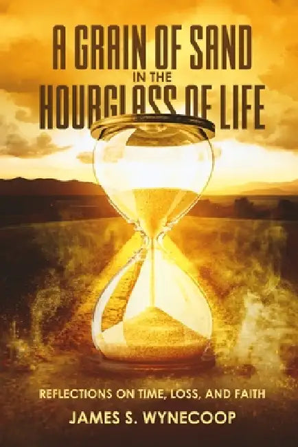 A Grain of Sand in the Hourglass of Life Reflections on Time, Loss, and Faith by James S. Wynecoop