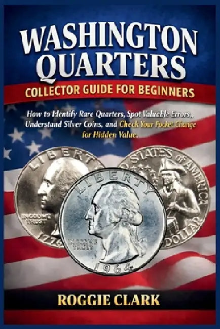 Washington Quarters Collector Guide for Beginners: How to Identify Rare Quarters, Spot Valuable Errors, Understand Silver Coins, and Check Your Pocket by Roggie Clark, Raj Clark