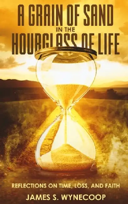 A Grain of Sand in the Hourglass of Life Reflections on Time, Loss, and Faith by James S. Wynecoop
