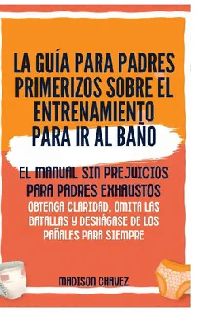 La Guía para Padres Primerizos sobre el Entrenamiento para Ir al Baño: El Manual Sin Prejuicios para Padres Exhaustos - Obtenga Claridad, Omita las Ba by Madison Chavez