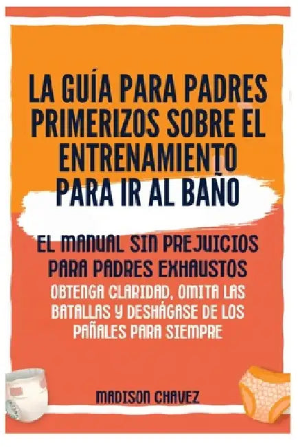 La Guía para Padres Primerizos sobre el Entrenamiento para Ir al Baño: El Manual Sin Prejuicios para Padres Exhaustos - Obtenga Claridad, Omita las Ba by Madison Chavez