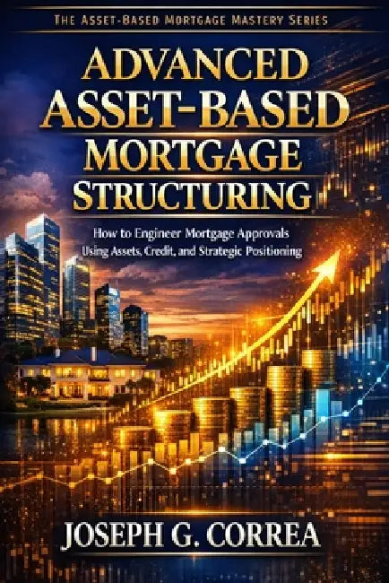 Advanced Asset-Based Mortgage Structuring: How to Engineer Mortgage Approvals Using Assets, Credit, and Strategic Positioning by Joseph G. Correa