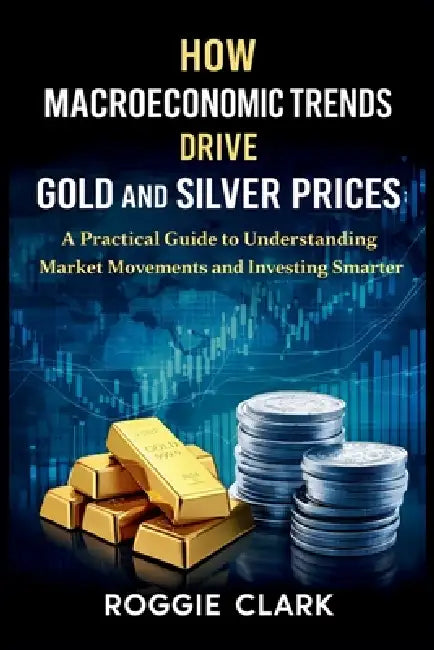 How Macroeconomic Trends Drive Gold and Silver Prices: A Practical Guide to Understanding Market Movements and Investing Smarter by Roggie Clark, Raj Clark