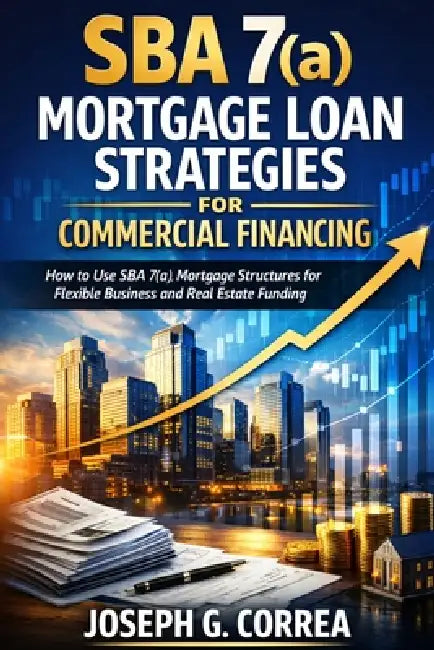 SBA 7(a) Mortgage Loan Strategies for Commercial Financing: How to Use SBA 7(a) Mortgage Structures for Flexible Business and Real Estate Funding by Joseph G. Correa
