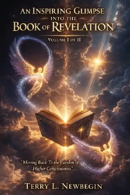 An Inspiring Glimpse into the Book of Revelation: Moving Back to the Garden of Higher Consciousness Volume I by Terry L. Newbegin