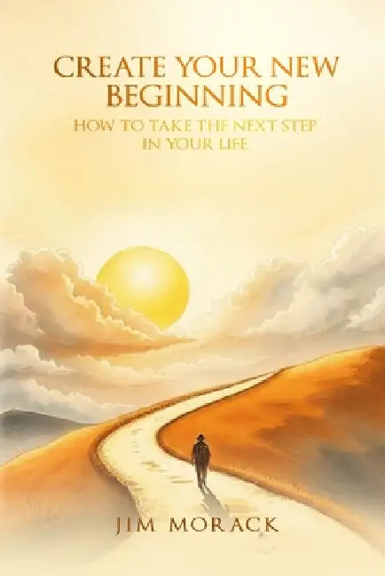 Create Your New Beginning: How to Take the Next Step in Your Life by Jim Morack
