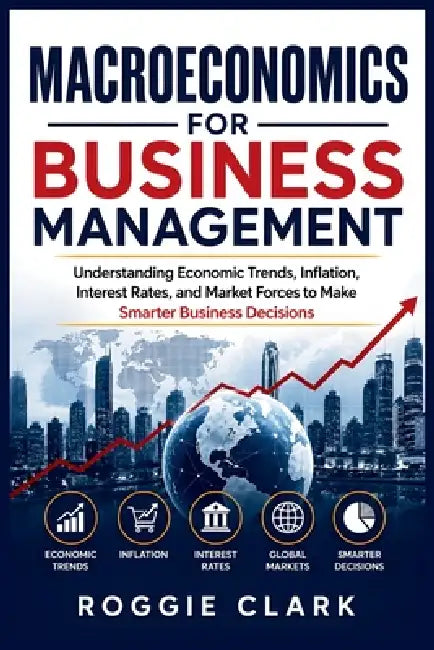 Macroeconomics for Business Management: Understanding Economic Trends, Inflation, Interest Rates, and Market Forces to Make Smarter Business Decisions by Roggie Clark, Raj Clark