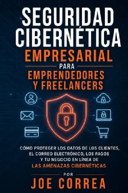 Seguridad Cibernética Empresarial para Emprendedores y Freelancers: Cómo Proteger los Datos de los Clientes, el Correo Electrónico, los Pagos y Tu Neg by Joe Correa