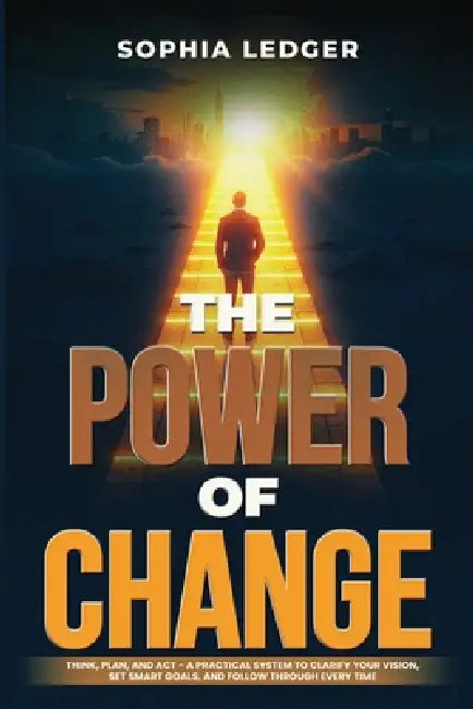 The Power of Change: Think, Plan, and ACT - A Practical System to Clarify Your Vision, Set Smart Goals, and Follow Through Every Time by Sophia Ledger