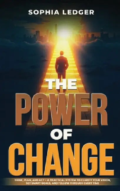 The Power of Change: Think, Plan, and ACT - A Practical System to Clarify Your Vision, Set Smart Goals, and Follow Through Every Time by Sophia Ledger