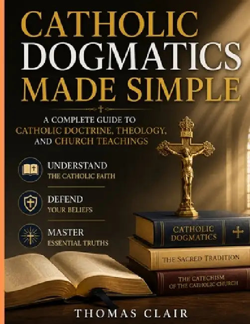 Catholic Dogmatics Made Simple: A Complete Guide to Catholic Doctrine, Theology, and Church Teachings Understand the Catholic Faith, Defend Your Belie by Thomas Clair