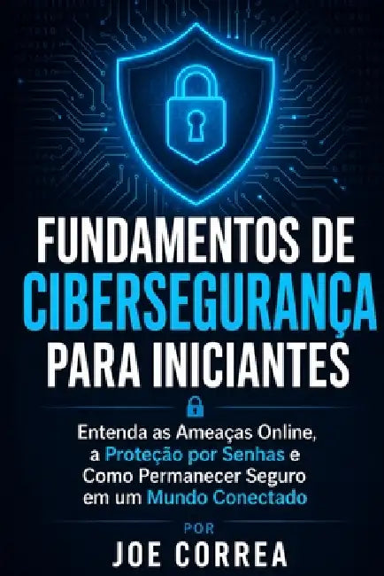 Fundamentos de Cibersegurança para Iniciantes: Entenda as Ameaças Online, a Proteção por Senhas e Como Permanecer Seguro em um Mundo Conectado by Joe Correa
