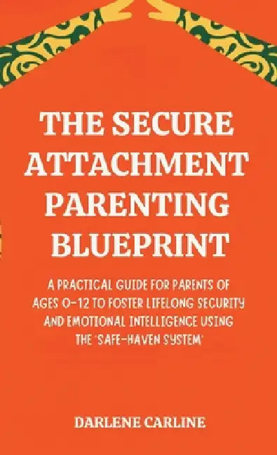 The Secure Attachment Parenting Blueprint: A Practical Guide for Parents of Ages 0-12 to Foster Lifelong Security and Emotional Intelligence Using the by Darlene Carline