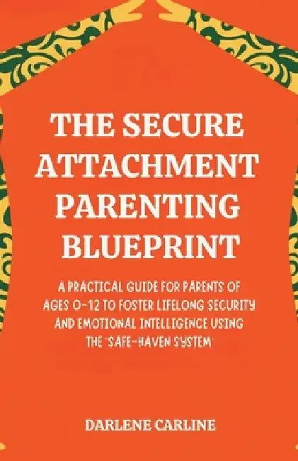 The Secure Attachment Parenting Blueprint: A Practical Guide for Parents of Ages 0-12 to Foster Lifelong Security and Emotional Intelligence Using the by Darlene Carline
