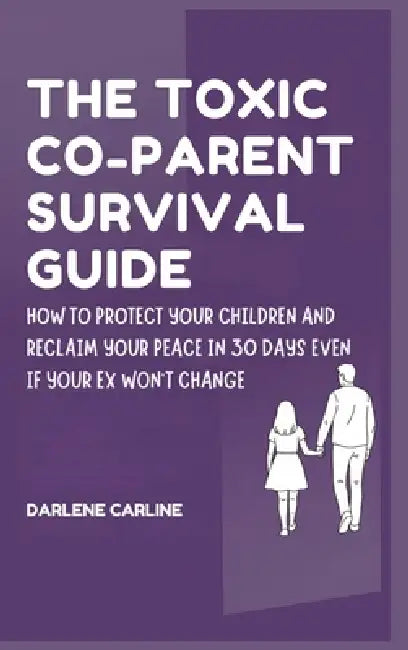 The Toxic Co-Parent Survival Guide: How to Protect Your Children and Reclaim Your Peace in 30 Days Even if Your Ex Won't Change by Darlene Carline