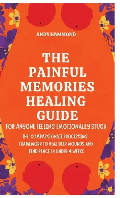 The Painful Memories Healing Guide: For Anyone Feeling Emotionally Stuck: The 'Compassionate Processing' Framework to Heal Deep Wounds and Find Peace by Andy Hammond