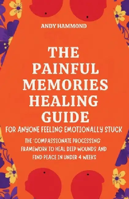 The Painful Memories Healing Guide: For Anyone Feeling Emotionally Stuck: The 'Compassionate Processing' Framework to Heal Deep Wounds and Find Peace by Andy Hammond