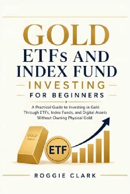 Gold ETFs and Index Fund Investing for Beginners: A Practical Guide to Investing in Gold Through ETFs, Index Funds, and Digital Assets Without Owning by Roggie Clark, Raj Clark