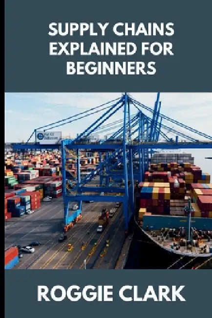 Supply Chains Explained for Beginners: Understanding How Products Move, Why Disruptions Happen, and How Modern Systems Stay Connected by Roggie Clark, Raj Clark