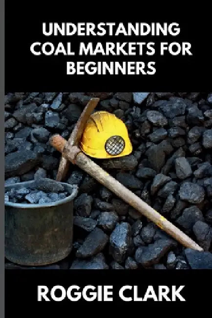 Understanding Coal Markets for Beginners: How Coal Is Used in Energy, Industry, and Electricity Markets by Roggie Clark, Raj Clark